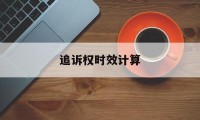 追诉权时效计算(追诉时效怎么理解)