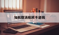 加航取消航班不退钱(加航取消航班不退钱怎么投诉)