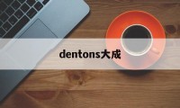 dentons大成(大成dentons怎么样)