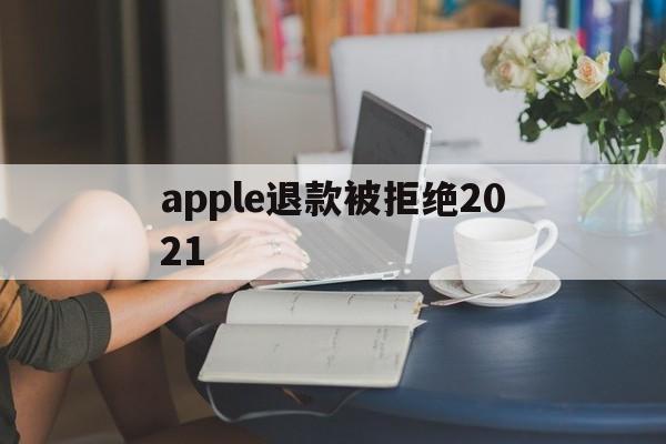 apple退款被拒绝2021(2021年苹果退款被拒争议怎么处理)